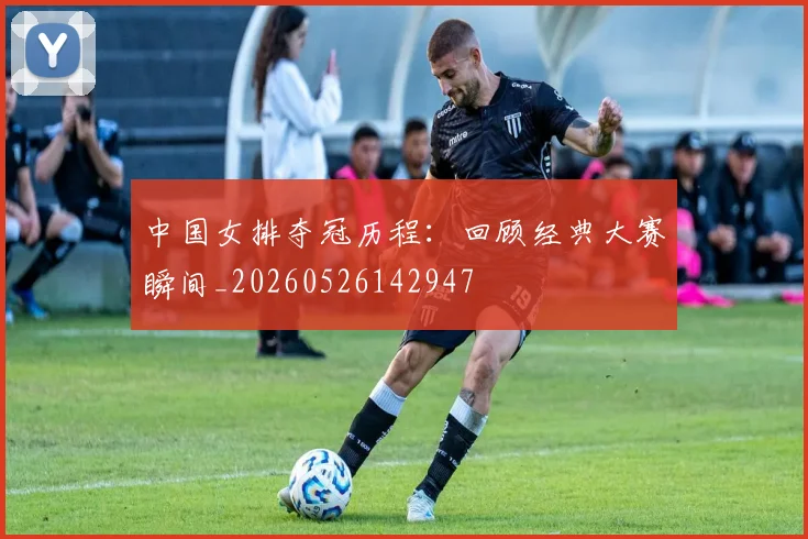 中国女排夺冠历程：回顾经典大赛瞬间_20260526142947