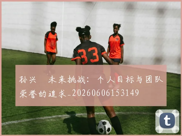 孙兴慜未来挑战：个人目标与团队荣誉的追求_20260606153149