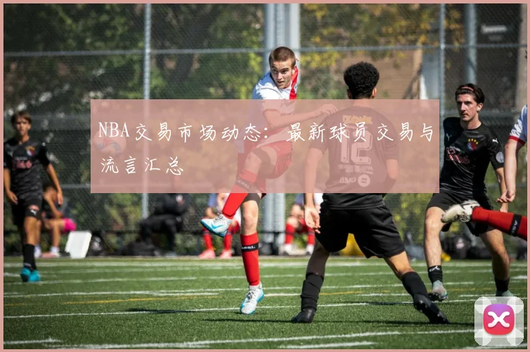 NBA交易市场动态：最新球员交易与流言汇总
