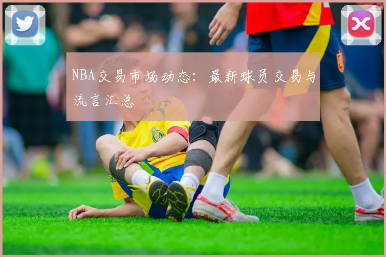 NBA交易市场动态:最新球员交易与流言汇总