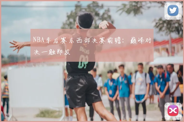 NBA季后赛东西部决赛前瞻：巅峰对决一触即发